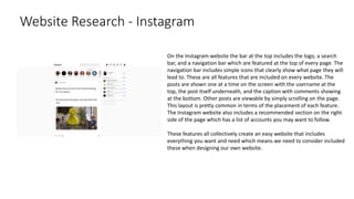 Website Research - Instagram
On the Instagram website the bar at the top includes the logo, a search
bar, and a navigation bar which are featured at the top of every page. The
navigation bar includes simple icons that clearly show what page they will
lead to. These are all features that are included on every website. The
posts are shown one at a time on the screen with the username at the
top, the post itself underneath, and the caption with comments showing
at the bottom. Other posts are viewable by simply scrolling on the page.
This layout is pretty common in terms of the placement of each feature.
The Instagram website also includes a recommended section on the right
side of the page which has a list of accounts you may want to follow.
These features all collectively create an easy website that includes
everything you want and need which means we need to consider included
these when designing our own website.
 