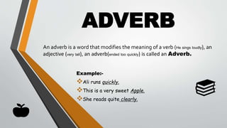 ADVERB
Example:-
Ali runs quickly.
This is a very sweet Apple.
She reads quite clearly.
An adverb is a word that modifies the meaning of a verb (He sings loudly), an
adjective (very tall), an adverb(ended too quickly) is called an Adverb.
 