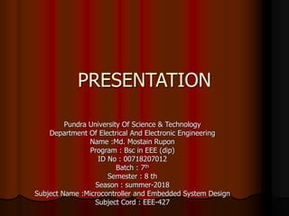 PRESENTATION
Pundra University Of Science & Technology
Department Of Electrical And Electronic Engineering
Name :Md. Mostain Rupon
Program : Bsc in EEE (dip)
ID No : 00718207012
Batch : 7th
Semester : 8 th
Season : summer-2018
Subject Name :Microcontroller and Embedded System Design
Subject Cord : EEE-427
 