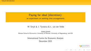 Paying for ideal (discretion):
Paying for ideal (discretion):
an experiment on working time arrangements
M. Smyk & J. Tyrowicz & L. van der Velde
FAME|GRAPE
Warsaw School of Economics, University of Warsaw, University of Regensburg, and IZA
International Centre for Economic Analysis
December 2021
 