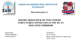 SARDAR VALLABHBHAI PATEL INSTITUTE OF
TECHNOLOGY
Dissertation phase -2
SEISMIC BEHAVIOUR OF TWIN TOWER
STRUCTURES CONNECTED AT TOP BY AN
ISOLATED CORRIDOR
Prepared By :
SHAH HARSHIL J.
(190410720015)
Guided By:-
Dr. D. P. Soni
Head of department Civil engineering
SVIT- vasad
 