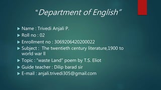 “Department of English”
 Name : Trivedi Anjali P.
 Roll no : 02
 Enrollment no : 3069206420200022
 Subject : The twentieth century literature,1900 to
world war ll
 Topic : “waste Land” poem by T.S. Eliot
 Guide teacher : Dilip barad sir
 E-mail : anjali.trivedi305@gmail.com
 
