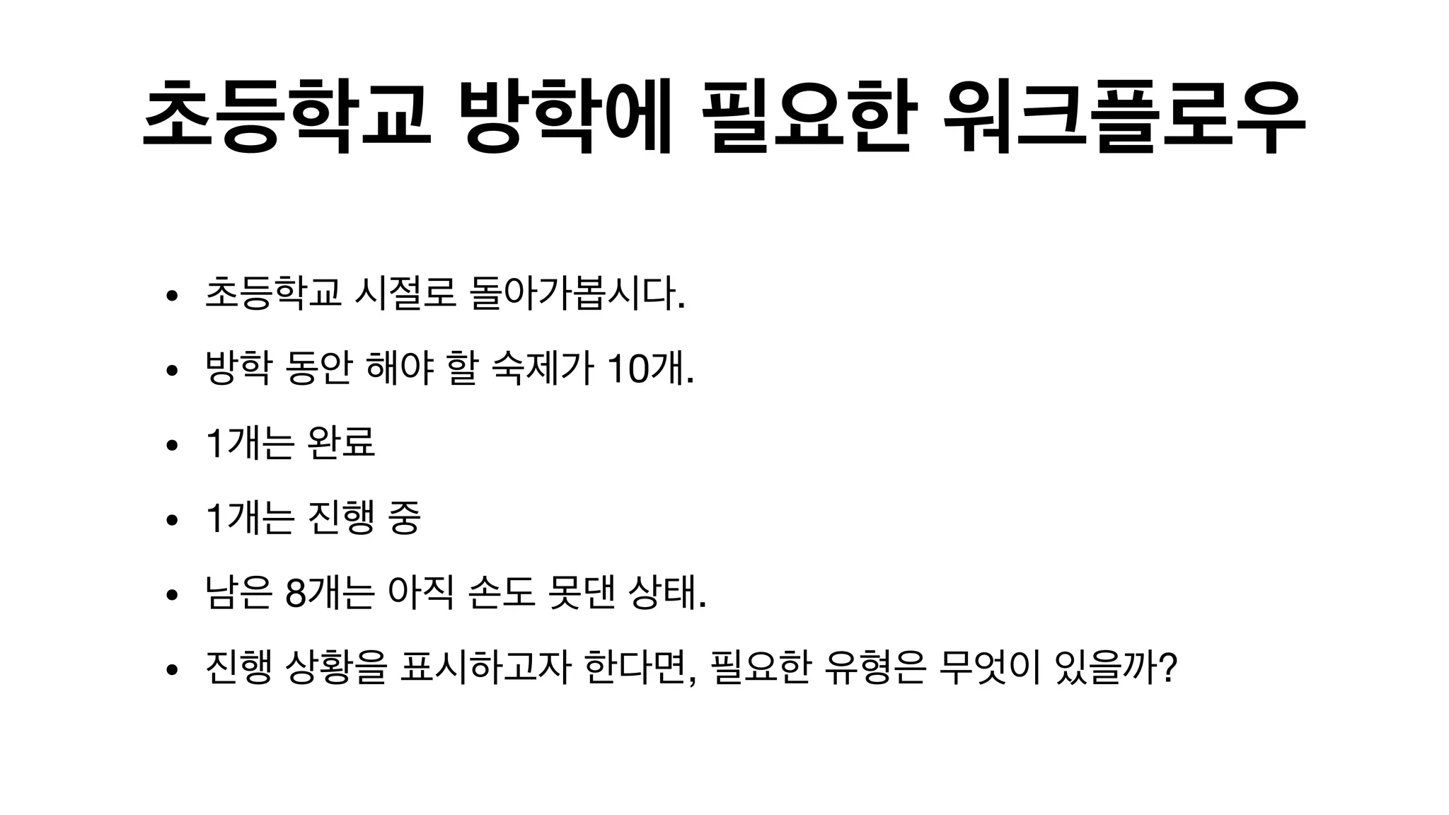 초등학교 방학에 필요한 워크플로우
• 초등학교 시절로 돌아가봅시다.

• 방학 동안 해야 할 숙제가 10개. 

• 1개는 완료

• 1개는 진행 중

• 남은 8개는 아직 손도 못댄 상태.

• 진행 상황을 표시하고자 한다면, 필요한 유형은 무엇이 있을까? 

 