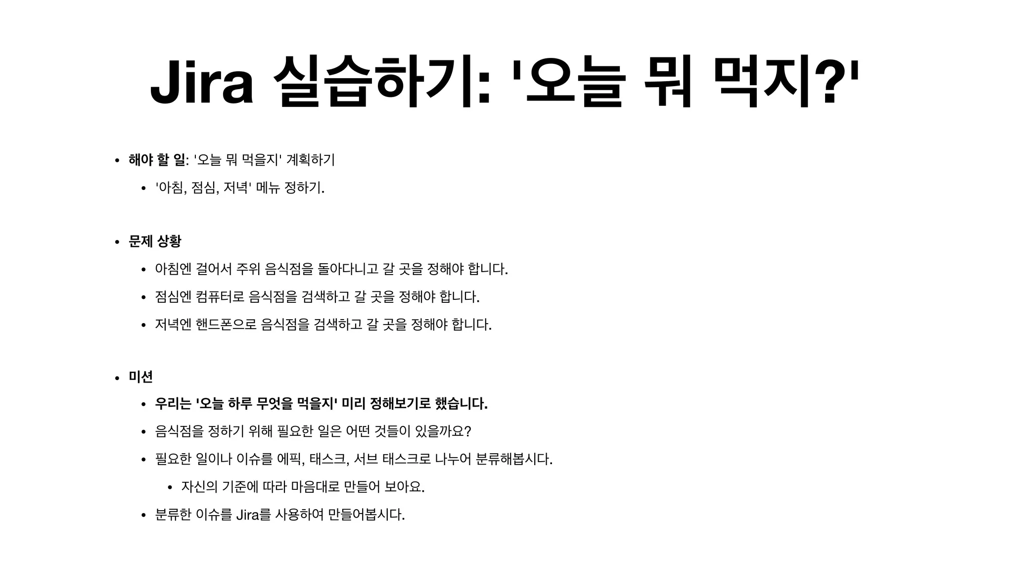 Jira 실습하기: '오늘 뭐 먹지?'
• 해야 할 일: '오늘 뭐 먹을지' 계획하기 

• '아침, 점심, 저녁' 메뉴 정하기.

• 문제 상황
• 아침엔 걸어서 주위 음식점을 돌아다니고 갈 곳을 정해야 합니다.

• 점심엔 컴퓨터로 음식점을 검색하고 갈 곳을 정해야 합니다.

• 저녁엔 핸드폰으로 음식점을 검색하고 갈 곳을 정해야 합니다. 
• 미션
• 우리는 '오늘 하루 무엇을 먹을지' 미리 정해보기로 했습니다.
• 음식점을 정하기 위해 필요한 일은 어떤 것들이 있을까요?

• 필요한 일이나 이슈를 에픽, 태스크, 서브 태스크로 나누어 분류해봅시다.

• 자신의 기준에 따라 마음대로 만들어 보아요.

• 분류한 이슈를 Jira를 사용하여 만들어봅시다.

 