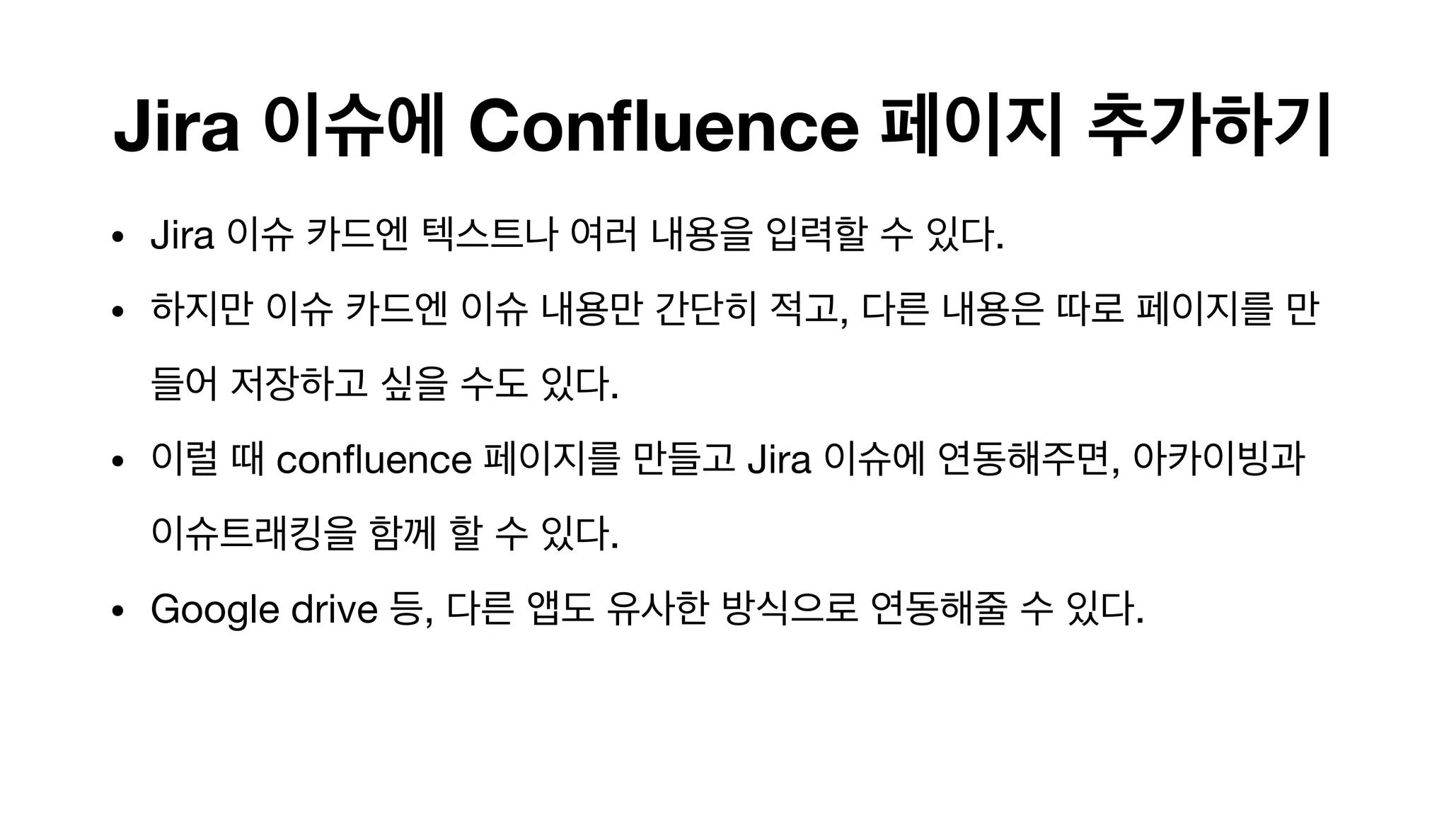 Jira 이슈에 Confluence 페이지 추가하기
• Jira 이슈 카드엔 텍스트나 여러 내용을 입력할 수 있다.

• 하지만 이슈 카드엔 이슈 내용만 간단히 적고, 다른 내용은 따로 페이지를 만
들어 저장하고 싶을 수도 있다.

• 이럴 때 confluence 페이지를 만들고 Jira 이슈에 연동해주면, 아카이빙과
이슈트래킹을 함께 할 수 있다.

• Google drive 등, 다른 앱도 유사한 방식으로 연동해줄 수 있다. 
 
 