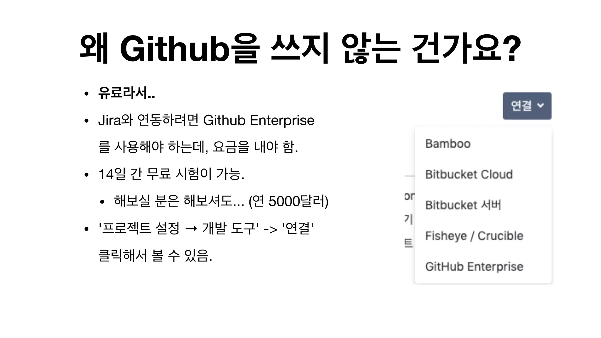 왜 Github을 쓰지 않는 건가요?
• 유료라서..
• Jira와 연동하려면 Github Enterprise
를 사용해야 하는데, 요금을 내야 함.

• 14일 간 무료 시험이 가능.

• 해보실 분은 해보셔도... (연 5000달러)

• '프로젝트 설정 → 개발 도구' -> '연결'
클릭해서 볼 수 있음.

 