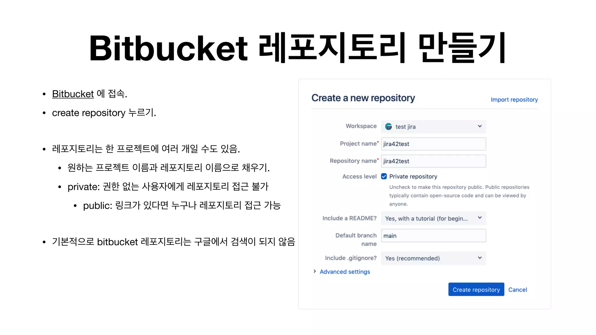 Bitbucket 레포지토리 만들기
• Bitbucket 에 접속.

• create repository 누르기. 
• 레포지토리는 한 프로젝트에 여러 개일 수도 있음. 

• 원하는 프로젝트 이름과 레포지토리 이름으로 채우기.

• private: 권한 없는 사용자에게 레포지토리 접근 불가

• public: 링크가 있다면 누구나 레포지토리 접근 가능 
• 기본적으로 bitbucket 레포지토리는 구글에서 검색이 되지 않음 
 
 
 