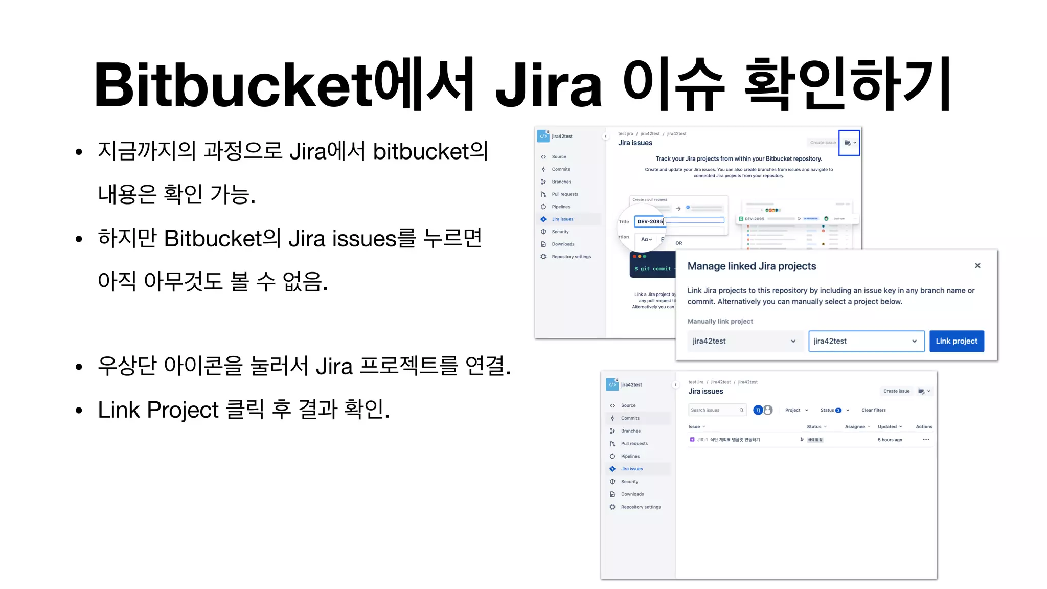Bitbucket에서 Jira 이슈 확인하기
• 지금까지의 과정으로 Jira에서 bitbucket의  
내용은 확인 가능.

• 하지만 Bitbucket의 Jira issues를 누르면  
아직 아무것도 볼 수 없음. 
• 우상단 아이콘을 눌러서 Jira 프로젝트를 연결.

• Link Project 클릭 후 결과 확인. 
 
 
 