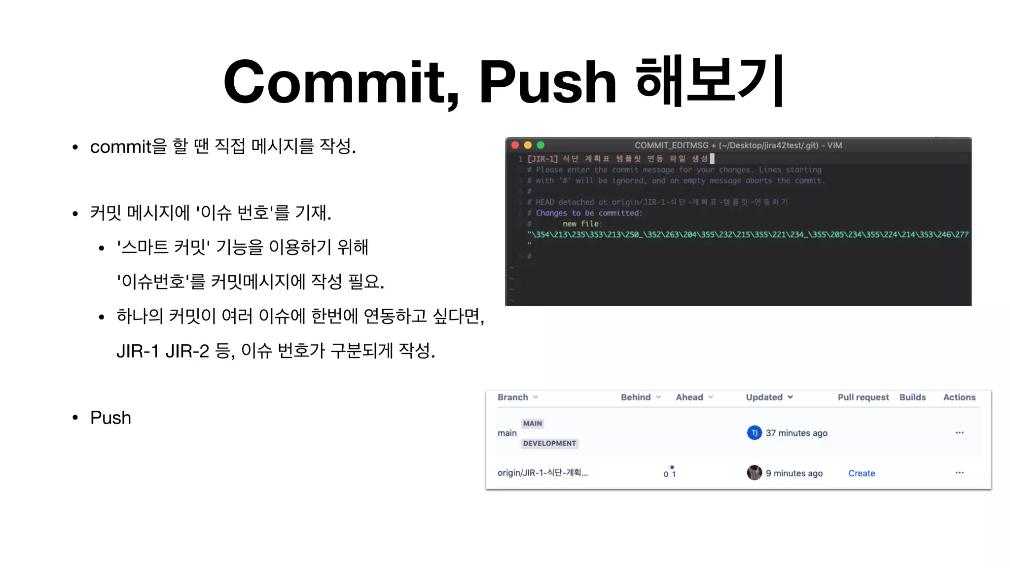 Commit, Push 해보기
• commit을 할 땐 직접 메시지를 작성. 
• 커밋 메시지에 '이슈 번호'를 기재.

• '스마트 커밋' 기능을 이용하기 위해  
'이슈번호'를 커밋메시지에 작성 필요.

• 하나의 커밋이 여러 이슈에 한번에 연동하고 싶다면,
JIR-1 JIR-2 등, 이슈 번호가 구분되게 작성.

• Push 
 
 
 