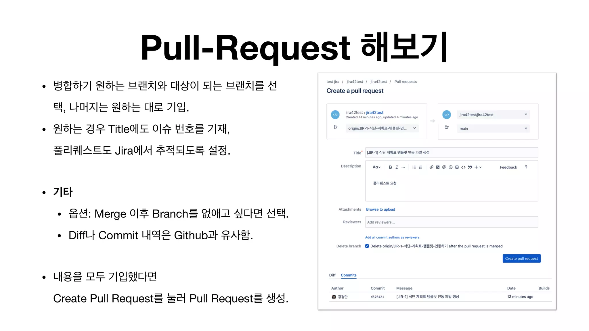 Pull-Request 해보기
• 병합하기 원하는 브랜치와 대상이 되는 브랜치를 선
택, 나머지는 원하는 대로 기입.

• 원하는 경우 Title에도 이슈 번호를 기재, 
풀리퀘스트도 Jira에서 추적되도록 설정.

• 기타 

• 옵션: Merge 이후 Branch를 없애고 싶다면 선택. 

• Diﬀ나 Commit 내역은 Github과 유사함.

• 내용을 모두 기입했다면  
Create Pull Request를 눌러 Pull Request를 생성.
 