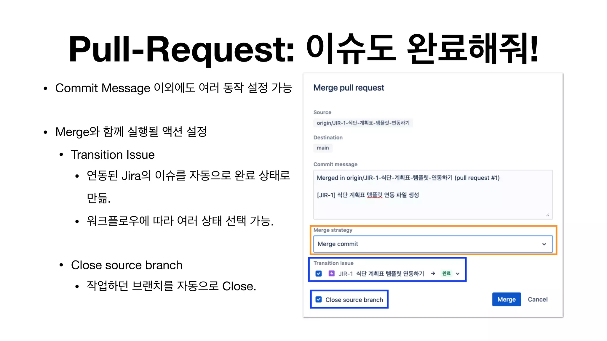 Pull-Request: 이슈도 완료해줘!
• Commit Message 이외에도 여러 동작 설정 가능 
• Merge와 함께 실행될 액션 설정

• Transition Issue

• 연동된 Jira의 이슈를 자동으로 완료 상태로
만듦.

• 워크플로우에 따라 여러 상태 선택 가능.

• Close source branch

• 작업하던 브랜치를 자동으로 Close. 
 