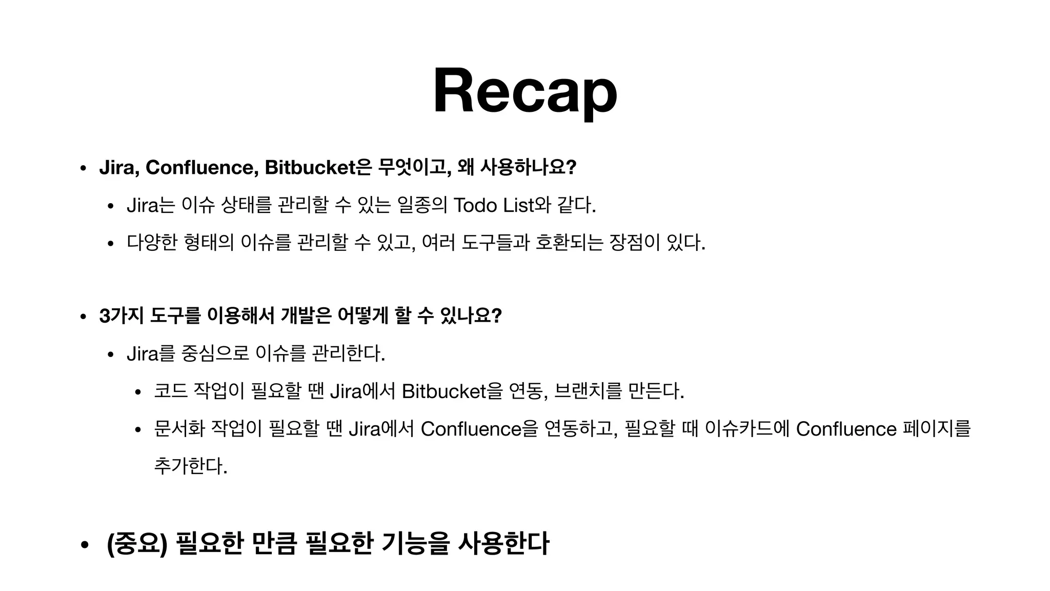 Recap
• Jira, Confluence, Bitbucket은 무엇이고, 왜 사용하나요?
• Jira는 이슈 상태를 관리할 수 있는 일종의 Todo List와 같다.

• 다양한 형태의 이슈를 관리할 수 있고, 여러 도구들과 호환되는 장점이 있다. 
• 3가지 도구를 이용해서 개발은 어떻게 할 수 있나요?
• Jira를 중심으로 이슈를 관리한다.

• 코드 작업이 필요할 땐 Jira에서 Bitbucket을 연동, 브랜치를 만든다.

• 문서화 작업이 필요할 땐 Jira에서 Confluence을 연동하고, 필요할 때 이슈카드에 Confluence 페이지를
추가한다.

• (중요) 필요한 만큼 필요한 기능을 사용한다
 