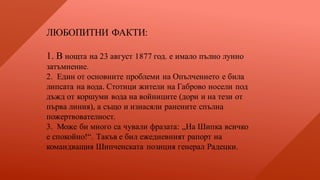 ЛЮБОПИТНИ ФАКТИ:
1. В нощта на 23 август 1877 год. е имало пълно лунно
затъмнение.
2. Един от основните проблеми на Опълчението е била
липсата на вода. Стотици жители на Габрово носели под
дъжд от коршуми вода на войниците (дори и на тези от
първа линия), а също и изнасяли ранените спълна
пожертвователност.
3. Може би много са чували фразата: „На Шипка всичко
е спокойно!“. Такъв е бил ежедневният рапорт на
командващия Шипченската позиция генерал Радецки.
 