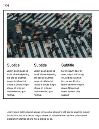 Title
Lorem ipsum dolor sit
amet, aliqua adipiscing
elit, sed do eiusmod
tempor incididunt ut
labore et dolore magna
aliqua. Ut enim ad
minim veniam, quis
nostrud.
Subtitle
Lorem ipsum dolor sit amet, aliqua consectetur adipiscing elit, sed do eiusmod tempor
incididunt ut labore et dolore magna aliqua. Ut enim ad minim veniam, quis nostrud
exercitation ullamco laboris nisi ut aliquip ex ea.
Lorem ipsum dolor sit
amet, aliqua adipiscing
elit, sed do eiusmod
tempor incididunt ut
labore et dolore magna
aliqua. Ut enim ad
minim veniam, quis
nostrud.
Subtitle
Lorem ipsum dolor sit
amet, aliqua adipiscing
elit, sed do eiusmod
tempor incididunt ut
labore et dolore magna
aliqua. Ut enim ad
minim veniam, quis
nostrud.
Subtitle
Photo by Denise
Kwong
 