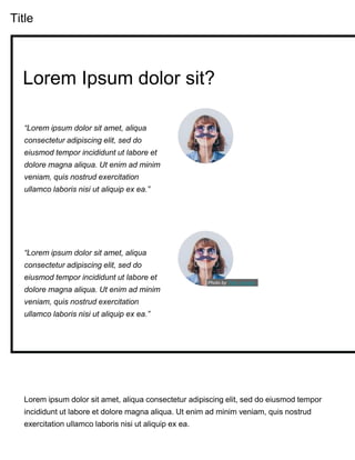Title
Lorem ipsum dolor sit amet, aliqua consectetur adipiscing elit, sed do eiusmod tempor
incididunt ut labore et dolore magna aliqua. Ut enim ad minim veniam, quis nostrud
exercitation ullamco laboris nisi ut aliquip ex ea.
“Lorem ipsum dolor sit amet, aliqua
consectetur adipiscing elit, sed do
eiusmod tempor incididunt ut labore et
dolore magna aliqua. Ut enim ad minim
veniam, quis nostrud exercitation
ullamco laboris nisi ut aliquip ex ea.”
Lorem Ipsum dolor sit?
“Lorem ipsum dolor sit amet, aliqua
consectetur adipiscing elit, sed do
eiusmod tempor incididunt ut labore et
dolore magna aliqua. Ut enim ad minim
veniam, quis nostrud exercitation
ullamco laboris nisi ut aliquip ex ea.”
Photo by Tete_escape
 