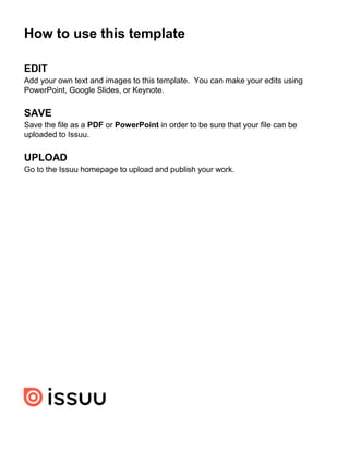 EDIT
Add your own text and images to this template. You can make your edits using
PowerPoint, Google Slides, or Keynote.
SAVE
Save the file as a PDF or PowerPoint in order to be sure that your file can be
uploaded to Issuu.
UPLOAD
Go to the Issuu homepage to upload and publish your work.
How to use this template
 