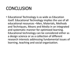 CONCLUSION
• Educational Technology is as wide as Education
itself. Educational Technology implies the use of all
educational resources –Men, Materials, Methods
and Techniques, Means and Media in an integrated
and systematic manner for optimized learning.
Educational technology can be considered either as
a design science or as a collection of different
research interests addressing fundamental issues of
learning, teaching and social organization.
 