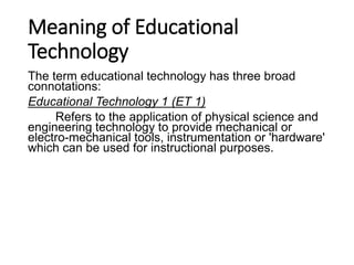 Meaning of Educational
Technology
The term educational technology has three broad
connotations:
Educational Technology 1 (ET 1)
Refers to the application of physical science and
engineering technology to provide mechanical or
electro-mechanical tools, instrumentation or 'hardware'
which can be used for instructional purposes.
 