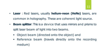 11
• Laser : Red lasers, usually helium-neon (HeNe) lasers, are
common in holography. These are coherent light source.
• Beam splitter:This is a device that uses mirrors and prisms to
split laser beam of light into two beams.
 Object beam (directed onto the object) and
 Reference beam (travels directly onto the recording
medium)
 