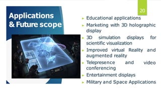 Applications
& Future scope
▶ Educational applications
▶ Marketing with 3D holographic
display
▶ 3D simulation displays for
scientific visualization
▶ Improved virtual Reality and
video
augmented reality
▶ Telepresence and
conferencing
▶ Entertainment displays
▶ Military and Space Applications
20
 
