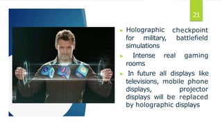 ▶ Holographic
for military,
checkpoint
battlefield
simulations
▶ Intense real gaming
rooms
▶ In future all displays like
televisions, mobile phone
displays, projector
displays will be replaced
by holographic displays
21
 