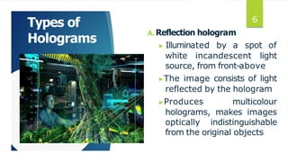 Types of
Holograms
A. Reflection hologram
▶ Illuminated by a spot of
white incandescent light
source, from front-above
▶The image consists of light
reflected by the hologram
▶Produces multicolour
holograms, makes images
optically indistinguishable
from the original objects
6
 