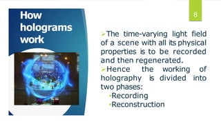 How
holograms
work
The time-varying light field
of a scene with all its physical
properties is to be recorded
and then regenerated.
working of
divided into
Hence the
holography is
two phases:
•Recording
•Reconstruction
8
 