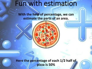 Fun with estimation
With the help of percentage, we can
estimate the parts of an area.
Here the percentage of each 1/2 half of
pizza is 50%
 