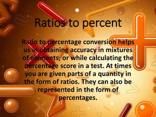 Ratios to percent
Ratio to percentage conversion helps
us in obtaining accuracy in mixtures
of elements, or while calculating the
percentage score in a test. At times
you are given parts of a quantity in
the form of ratios. They can also be
represented in the form of
percentages.
 