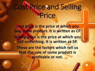 Cost Price and Selling
Price
Cost price is the price at which you
buy some product. It is written as CP
Selling price is the price at which you
sell something. It is written as SP.
These are the factors which tell us
that the sale of some product is
profitable or not.
 