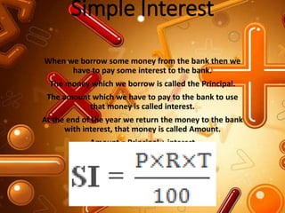 Simple Interest
When we borrow some money from the bank then we
have to pay some interest to the bank.
The money which we borrow is called the Principal.
The amount which we have to pay to the bank to use
that money is called interest.
At the end of the year we return the money to the bank
with interest, that money is called Amount.
Amount = Principal + interest
 