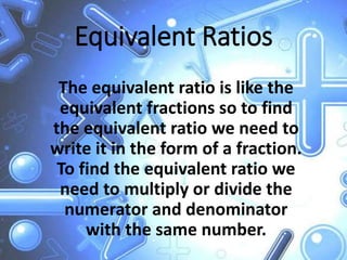 Equivalent Ratios
The equivalent ratio is like the
equivalent fractions so to find
the equivalent ratio we need to
write it in the form of a fraction.
To find the equivalent ratio we
need to multiply or divide the
numerator and denominator
with the same number.
 