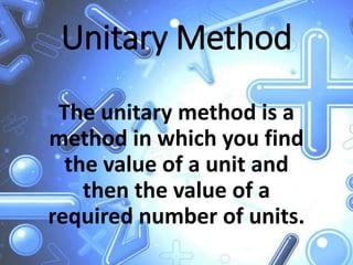 Unitary Method
The unitary method is a
method in which you find
the value of a unit and
then the value of a
required number of units.
 