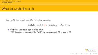Statistical discrimination at young age:
Data & method
What we would like to do
We would like to estimate the following regression
AGWGc,t = βi + β × Fertilityc,t + γXc,t + ϵc,t
Fertility: use mean age at first birth
TFR is noisy → we want the “risk” by employers at 20 < age < 30
 