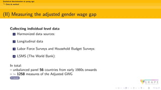 Statistical discrimination at young age:
Data & method
(II) Measuring the adjusted gender wage gap
Collecting individual level data
1 Harmonized data sources:
2 Longitudinal data
3 Labor Force Surveys and Household Budget Surveys:
4 LSMS (The World Bank):
In total:
– unbalanced panel 56 countries from early 1980s onwards
– ∼ 1258 measures of the Adjusted GWG
details
 