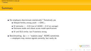 Statistical discrimination at young age:
Summary
Summary
Do employers discriminate statistically? Tentatively yes
Delayed fertility among youth → GWG ↓
IV estimates ∼ −0.03 (out of AGWG ∼ 0.12 on average)
Estimates stable and robust across model specifications
IV and OLS similar, but F-statistics strong
Benchmarking: ∆c × π “explains away” AGWG sometimes
→ employers may receive signals correctly, but rarely do
 