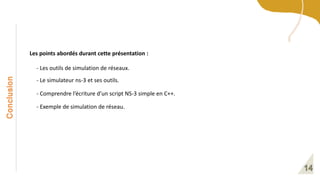 Conclusion
Les points abordés durant cette présentation :
- Le simulateur ns-3 et ses outils.
- Comprendre l’écriture d’un script NS-3 simple en C++.
- Les outils de simulation de réseaux.
- Exemple de simulation de réseau.
 