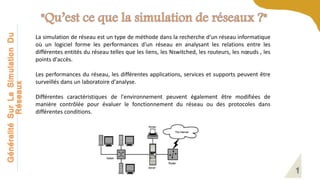 Généralité
Sur
La
Simulation
Du
Réseaux
La simulation de réseau est un type de méthode dans la recherche d'un réseau informatique
où un logiciel forme les performances d'un réseau en analysant les relations entre les
différentes entités du réseau telles que les liens, les Nswitched, les routeurs, les nœuds , les
points d'accès.
Les performances du réseau, les différentes applications, services et supports peuvent être
surveillés dans un laboratoire d'analyse.
Différentes caractéristiques de l'environnement peuvent également être modifiées de
manière contrôlée pour évaluer le fonctionnement du réseau ou des protocoles dans
différentes conditions.
 