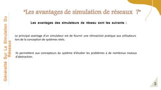 Généralité
Sur
La
Simulation
Du
Réseaux
Les avantages des simulateurs de réseau sont les suivants :
Le principal avantage d'un simulateur est de fournir une rétroaction pratique aux utilisateurs
lors de la conception de systèmes réels.
Ils permettent aux concepteurs du système d'étudier les problèmes à de nombreux niveaux
d'abstraction.
 