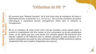 Généralité
Sur
NS
(Network
Simulator)
NS acronyme pour "Network Simulator" est le nom d'une série de simulateurs de réseau à
événements discrets, en particulier ns-1 , ns-2 et ns-3 . Tous sont des simulateurs de réseaux
informatiques à événements discrets, principalement utilisés dans la recherche et
l'enseignement.
NS est un simulateur de réseau (c'est à dire n'est pas emulateur comme packet tracer). Il
simulera le comportement réel d'un routeur ou d'un commutateur ou de tout périphérique
réseau, ce qui signifie que vous aurez besoin d'un véritable appareil iOS fonctionnel pour
exécuter l'appareil et NS l'exécutera dans la mémoire principale de votre ordinateur, où le
système d'exploitation sera copié sur votre ordinateurs RAM (où la RAM contiendra le système
d'exploitation hôte avec le système d'exploitation des routeurs).
 