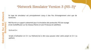 Généralité
Sur
NS
(Network
Simulator)
Ce type de simulateur est principalement conçu à des fins d'enseignement ainsi que de
recherche.
NS3 fournit un support substantiel pour la simulation des protocoles TCP, de routage
et de multidiffusion sur les réseaux filaires et sans fil (locaux et satellites).
Ecrit en C++
Scripts d’utilisation en C++ ou Python(c'est à dire vous pouvez créer votre projet en C++ ou
python).
 