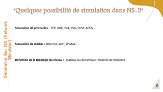 Généralité
Sur
NS
(Network
Simulator)
Simulation de protocoles : TCP, UDP, IPv4, IPv6, OLSR, AODV …
Simulation de médias : Ethernet, WIFI, WiMAX . . .
Définition de la topologie du réseau : Statique ou dynamique (modèles de mobilité).
 