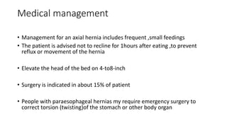 Medical management
• Management for an axial hernia includes frequent ,small feedings
• The patient is advised not to recline for 1hours after eating ,to prevent
reflux or movement of the hernia
• Elevate the head of the bed on 4-to8-inch
• Surgery is indicated in about 15% of patient
• People with paraesophageal hernias my require emergency surgery to
correct torsion (twisting)of the stomach or other body organ
 