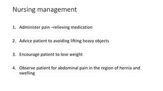 Nursing management
1. Administer pain –relieving medication
2. Advice patient to avoiding lifting heavy objects
3. Encourage patient to lose weight
4. Observe patient for abdominal pain in the region of hernia and
swelling
 