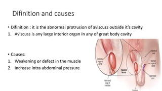 Difinition and causes
• Difinition : it is the abnormal protrusion of aviscuss outside it’s cavity
1. Aviscuss is any large interior organ in any of great body cavity
• Causes:
1. Weakening or defect in the muscle
2. Increase intra abdominal pressure
 