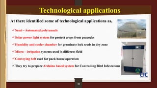 09
Technological applications
At there identified some of technological applications as,
Semi – Automated polytunnels
Solar power light system for protect crops from peacocks
Humidity and cooler chamber for germinate leek seeds in dry zone
Micro – irrigation systems used in different field
Conveying belt used for pack house operation
They try to prepare Arduino based system for Controlling Bird Infestations
10
 