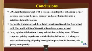 09
 CIC Agri Businesses work with a strong commitment of enhancing farmer
incomes, improving the rural economy and contributing towards a
nutritious & healthy nation.
 During the training period, I got lot of experience, Knowledge & practical
skill. Also applicability of theoretical knowledge was practiced.
 In my opinion this institute is very suitable for studying about different
crops and gaining experiences in their field activities and it is also gave
better understanding of quality management practices for increase yield
quality and quantity.
Conclusions
11
 