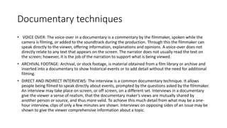Documentary techniques
• VOICE OVER: The voice-over in a documentary is a commentary by the filmmaker, spoken while the
camera is filming, or added to the soundtrack during the production. Through this the filmmaker can
speak directly to the viewer, offering information, explanations and opinions. A voice-over does not
directly relate to any text that appears on the screen. The narrator does not usually read the text on
the screen; however, it is the job of the narration to support what is being viewed.
• ARCHIVAL FOOTAGE: Archival, or stock footage, is material obtained from a film library or archive and
inserted into a documentary to show historical events or to add detail without the need for additional
filming.
• DIRECT AND INDIRECT INTERVIEWS: The interview is a common documentary technique. It allows
people being filmed to speak directly about events, prompted by the questions asked by the filmmaker.
An interview may take place on screen, or off screen, on a different set. Interviews in a documentary
give the viewer a sense of realism, that the documentary maker’s views are mutually shared by
another person or source, and thus more valid. To achieve this much detail from what may be a one-
hour interview, clips of only a few minutes are shown. Interviews on opposing sides of an issue may be
shown to give the viewer comprehensive information about a topic.
 