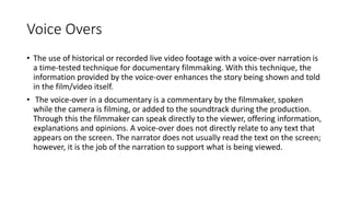 Voice Overs
• The use of historical or recorded live video footage with a voice-over narration is
a time-tested technique for documentary filmmaking. With this technique, the
information provided by the voice-over enhances the story being shown and told
in the film/video itself.
• The voice-over in a documentary is a commentary by the filmmaker, spoken
while the camera is filming, or added to the soundtrack during the production.
Through this the filmmaker can speak directly to the viewer, offering information,
explanations and opinions. A voice-over does not directly relate to any text that
appears on the screen. The narrator does not usually read the text on the screen;
however, it is the job of the narration to support what is being viewed.
 