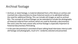 Archival footage
• Archival, or stock footage, is material obtained from a film library or archive and
inserted into a documentary to show historical events or to add detail without
the need for additional filming. This can include still images as well as archival
film. The concept of archival footage can be extended to include the photography
of historical material from archives which are used to illustrate a documentary
film and is also the main reason why archive footage is especially important to
historical documentary filmmaking.
• In the past documentary's consisted of basic talking head interviews intercut with
old footage and photographs, much of it randomly selected and presented.
 
